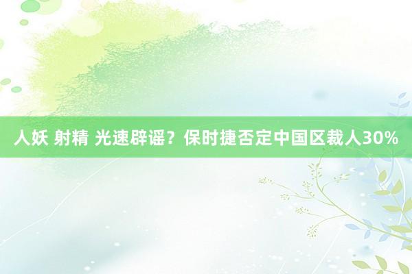人妖 射精 光速辟谣？保时捷否定中国区裁人30%