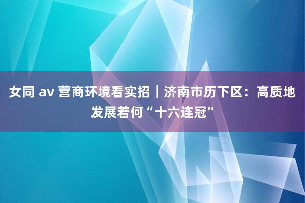 女同 av 营商环境看实招｜济南市历下区：高质地发展若何“十六连冠”