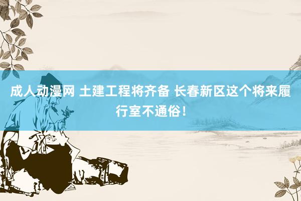 成人动漫网 土建工程将齐备 长春新区这个将来履行室不通俗！