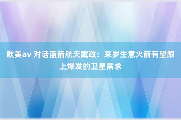欧美av 对话蓝箭航天戴政：来岁生意火箭有望跟上爆发的卫星需求