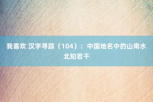 我喜欢 汉字寻踪（104）：中国地名中的山南水北知若干