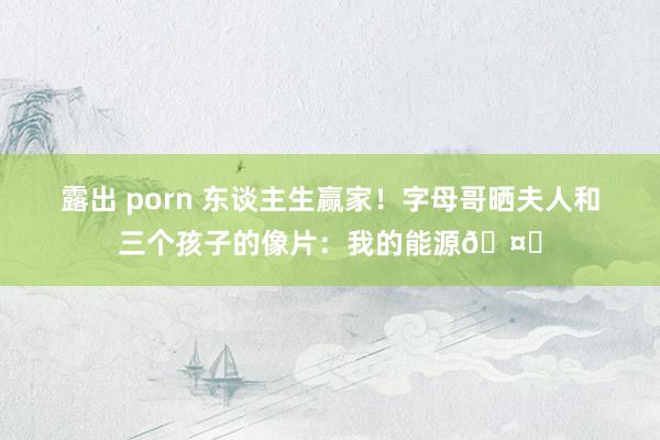 露出 porn 东谈主生赢家！字母哥晒夫人和三个孩子的像片：我的能源🤎