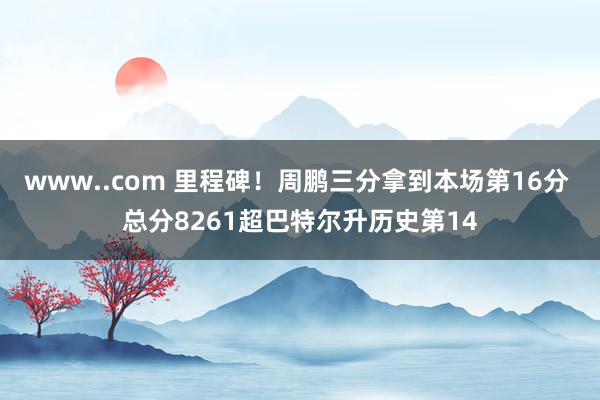 www..com 里程碑！周鹏三分拿到本场第16分 总分8261超巴特尔升历史第14