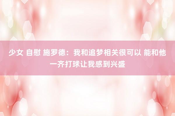少女 自慰 施罗德：我和追梦相关很可以 能和他一齐打球让我感到兴盛