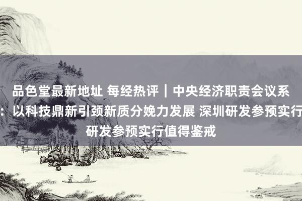 品色堂最新地址 每经热评︱中央经济职责会议系列驳斥⑥：以科技鼎新引颈新质分娩力发展 深圳研发参预实行值得鉴戒