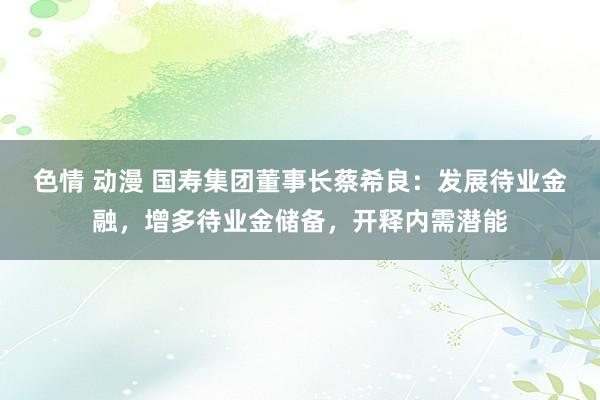 色情 动漫 国寿集团董事长蔡希良：发展待业金融，增多待业金储备，开释内需潜能