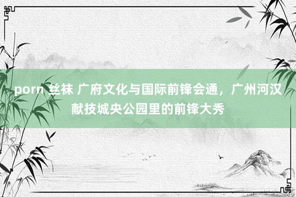 porn 丝袜 广府文化与国际前锋会通，广州河汉献技城央公园里的前锋大秀