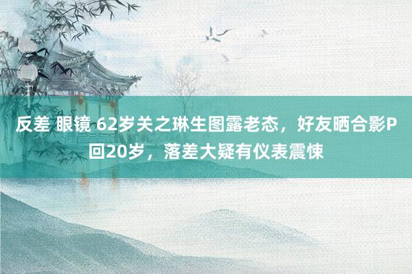 反差 眼镜 62岁关之琳生图露老态，好友晒合影P回20岁，落差大疑有仪表震悚