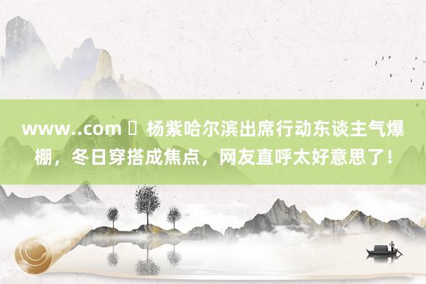 www..com ‌杨紫哈尔滨出席行动东谈主气爆棚，冬日穿搭成焦点，网友直呼太好意思了！