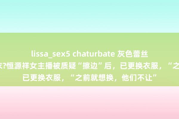 lissa_sex5 chaturbate 灰色蕾丝吊带换成了白色剖析衣?恒源祥女主播被质疑“擦边”后，已更换衣服，“之前就想换，他们不让”