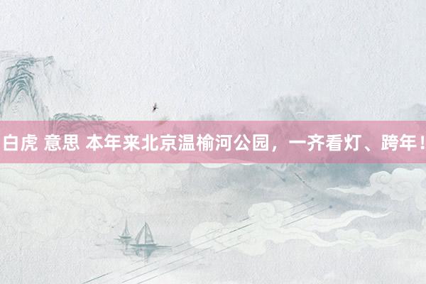 白虎 意思 本年来北京温榆河公园，一齐看灯、跨年！