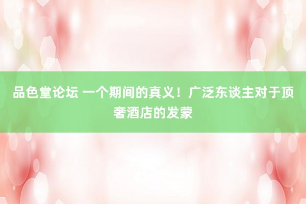 品色堂论坛 一个期间的真义！广泛东谈主对于顶奢酒店的发蒙
