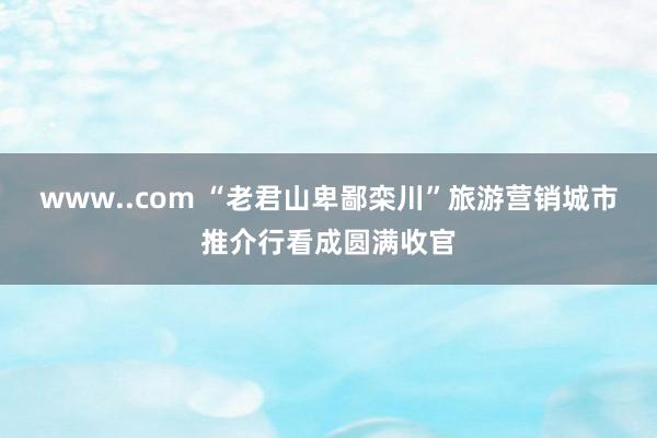 www..com “老君山卑鄙栾川”旅游营销城市推介行看成圆满收官