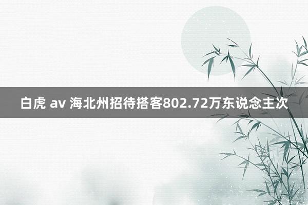 白虎 av 海北州招待搭客802.72万东说念主次