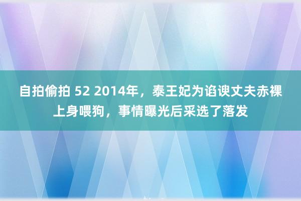 自拍偷拍 52 2014年，泰王妃为谄谀丈夫赤裸上身喂狗，事情曝光后采选了落发