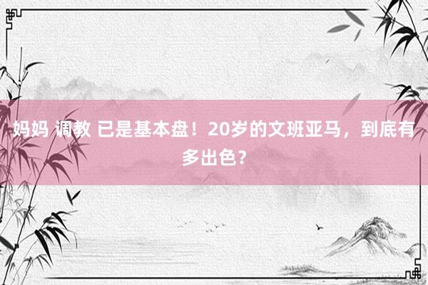 妈妈 调教 已是基本盘！20岁的文班亚马，到底有多出色？