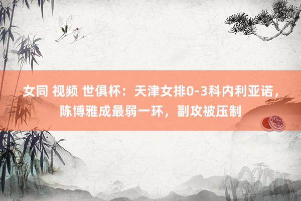 女同 视频 世俱杯：天津女排0-3科内利亚诺，陈博雅成最弱一环，副攻被压制