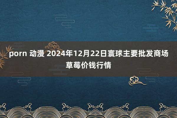 porn 动漫 2024年12月22日寰球主要批发商场草莓价钱行情