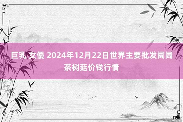 巨乳 女優 2024年12月22日世界主要批发阛阓茶树菇价钱行情