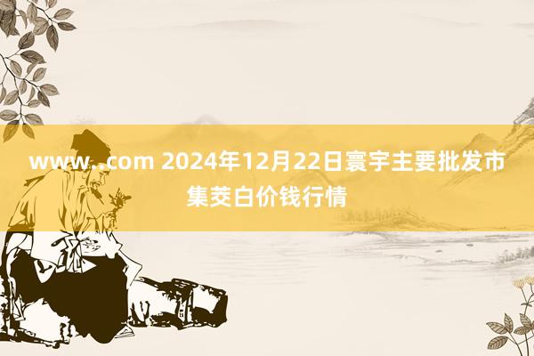 www..com 2024年12月22日寰宇主要批发市集茭白价钱行情