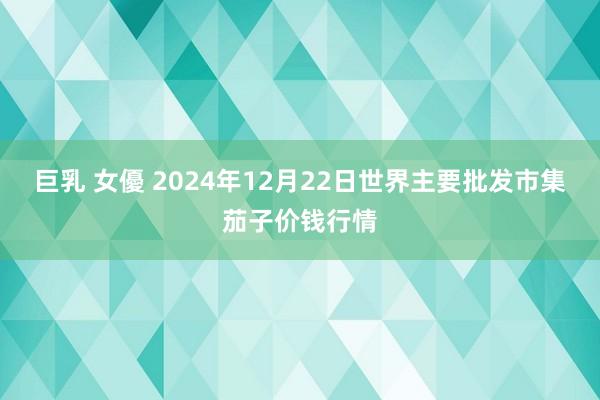 巨乳 女優 2024年12月22日世界主要批发市集茄子价钱行情