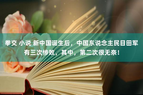 拳交 小说 新中国诞生后，中国东说念主民目田军有三次惨败，其中，第二次很无奈！