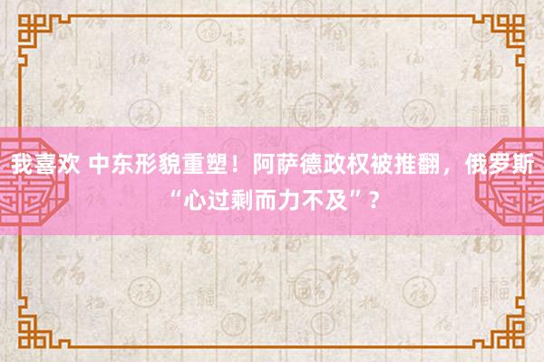 我喜欢 中东形貌重塑！阿萨德政权被推翻，俄罗斯“心过剩而力不及”？