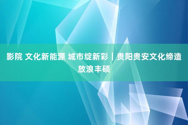 影院 文化新能源 城市绽新彩｜贵阳贵安文化缔造放浪丰硕
