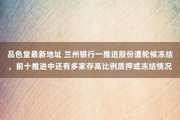 品色堂最新地址 兰州银行一推进股份遭轮候冻结，前十推进中还有多家存高比例质押或冻结情况