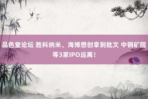 品色堂论坛 胜科纳米、海博想创拿到批文 中钢矿院等3家IPO远离！