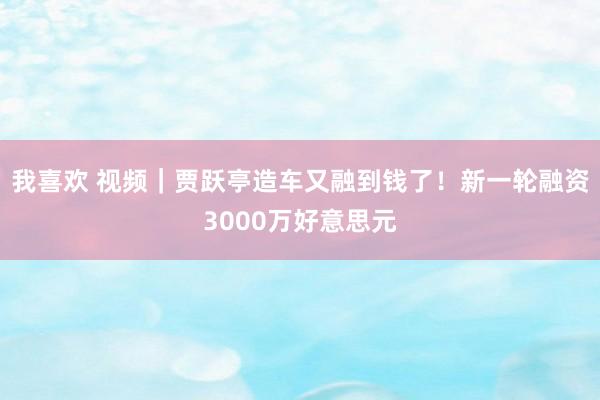 我喜欢 视频｜贾跃亭造车又融到钱了！新一轮融资3000万好意思元