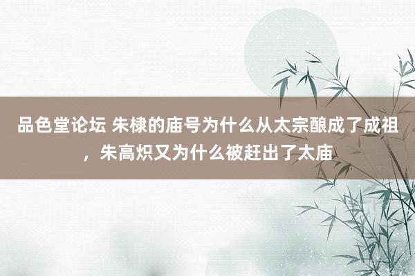 品色堂论坛 朱棣的庙号为什么从太宗酿成了成祖，朱高炽又为什么被赶出了太庙