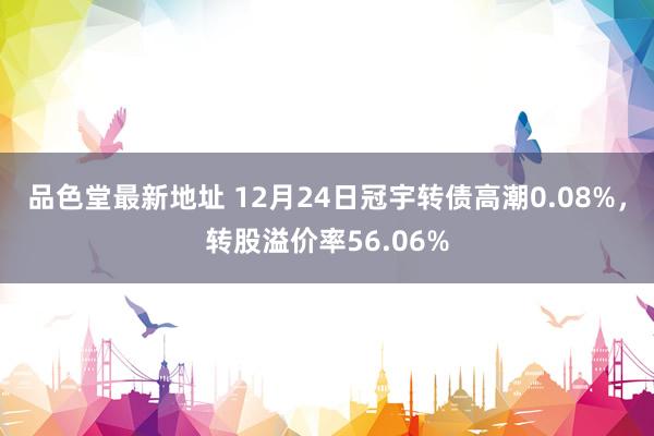 品色堂最新地址 12月24日冠宇转债高潮0.08%，转股溢价率56.06%