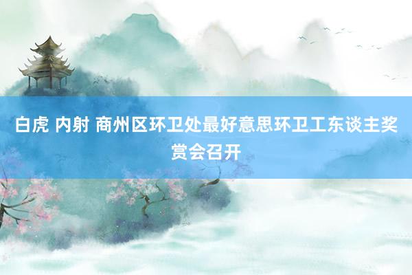 白虎 内射 商州区环卫处最好意思环卫工东谈主奖赏会召开