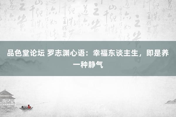 品色堂论坛 罗志渊心语：幸福东谈主生，即是养一种静气