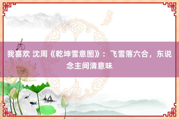 我喜欢 沈周《乾坤雪意图》：飞雪落六合，东说念主间清意味