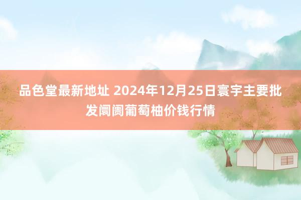 品色堂最新地址 2024年12月25日寰宇主要批发阛阓葡萄柚价钱行情