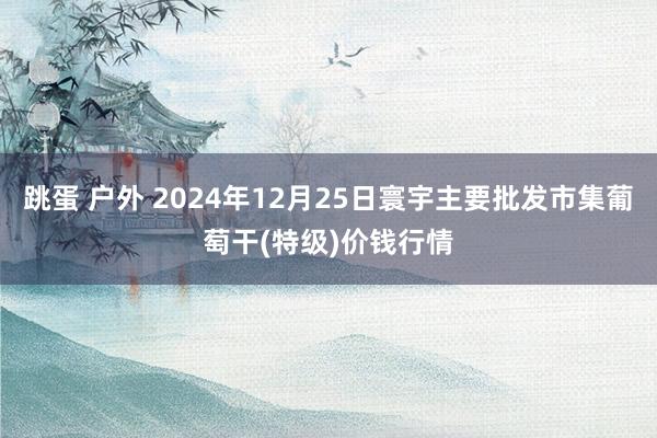 跳蛋 户外 2024年12月25日寰宇主要批发市集葡萄干(特级)价钱行情