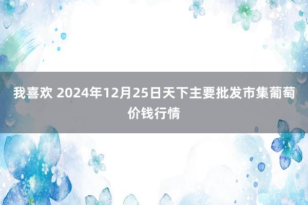 我喜欢 2024年12月25日天下主要批发市集葡萄价钱行情