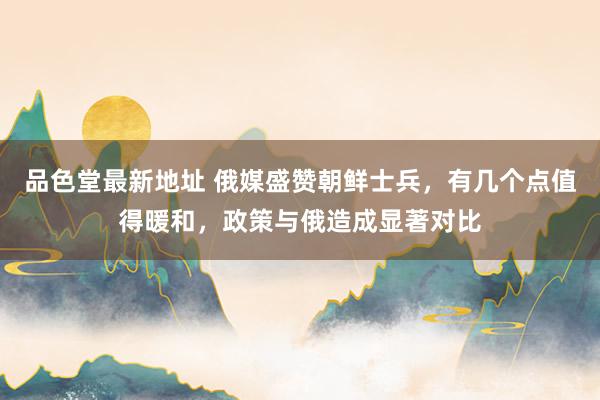 品色堂最新地址 俄媒盛赞朝鲜士兵，有几个点值得暖和，政策与俄造成显著对比