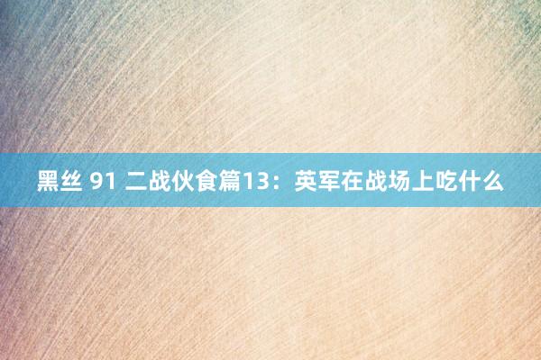 黑丝 91 二战伙食篇13：英军在战场上吃什么