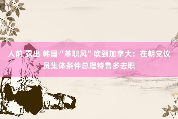人前 露出 韩国“革职风”吹到加拿大：在朝党议员集体条件总理特鲁多去职