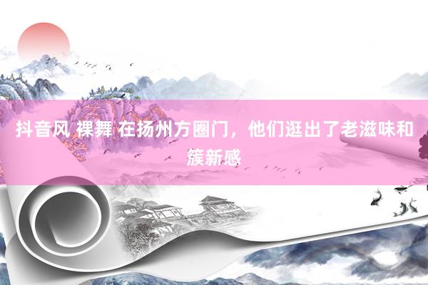 抖音风 裸舞 在扬州方圈门，他们逛出了老滋味和簇新感