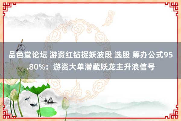 品色堂论坛 游资红钻捉妖波段 选股 筹办公式95.80%：游资大单潜藏妖龙主升浪信号