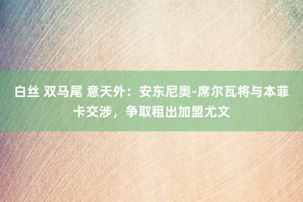 白丝 双马尾 意天外：安东尼奥-席尔瓦将与本菲卡交涉，争取租出加盟尤文