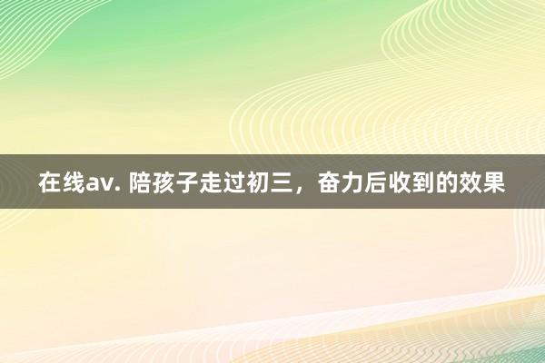 在线av. 陪孩子走过初三，奋力后收到的效果