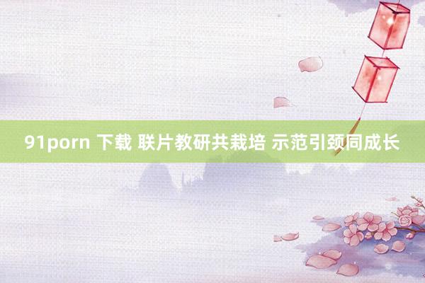91porn 下载 联片教研共栽培 示范引颈同成长