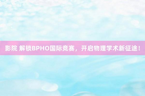 影院 解锁BPHO国际竞赛，开启物理学术新征途！