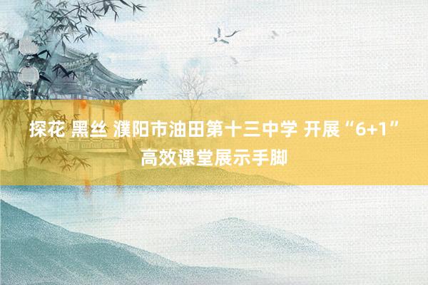 探花 黑丝 濮阳市油田第十三中学 开展“6+1”高效课堂展示手脚
