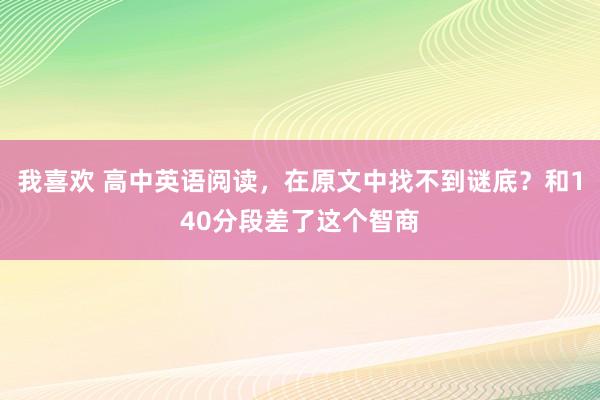 我喜欢 高中英语阅读，在原文中找不到谜底？和140分段差了这个智商
